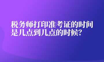 稅務(wù)師打印準(zhǔn)考證的時(shí)間是幾點(diǎn)到幾點(diǎn)的時(shí)候？