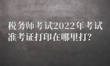 稅務(wù)師考試2022年考試準(zhǔn)考證打印在哪里打？