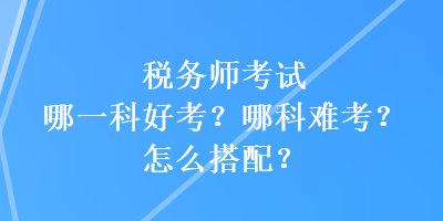 稅務(wù)師考試哪一科好考？哪科難考？怎么搭配？