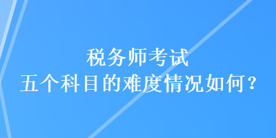 稅務(wù)師考試五個(gè)科目的難度情況如何？