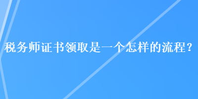 稅務(wù)師證書領(lǐng)取是一個(gè)怎樣的流程？