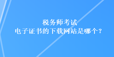 稅務師考試電子證書的下載網(wǎng)站是哪個？