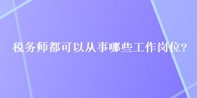 稅務(wù)師都可以從事哪些工作崗位？