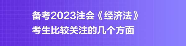 備考2023注會《經(jīng)濟(jì)法》考生比較關(guān)注的幾個方面