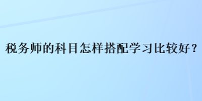 稅務(wù)師的科目怎樣搭配學(xué)習(xí)比較好？