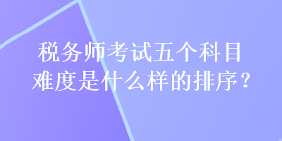 稅務(wù)師考試五個科目難度是什么樣的排序？