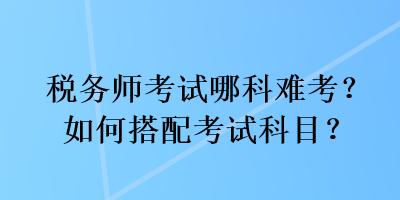 稅務(wù)師考試哪科難考？如何搭配考試科目？