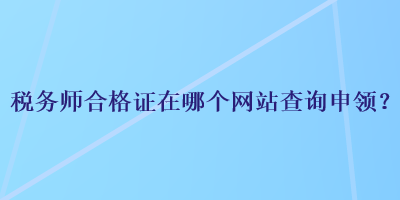 稅務(wù)師合格證在哪個網(wǎng)站查詢申領(lǐng)？