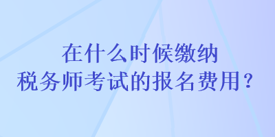 在什么時(shí)候繳納稅務(wù)師考試的報(bào)名費(fèi)用？