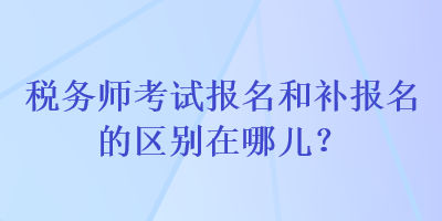 稅務師考試報名和補報名的區(qū)別在哪兒？