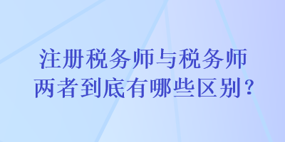 注冊稅務(wù)師與稅務(wù)師兩者到底有哪些區(qū)別？