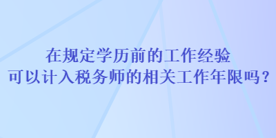 在規(guī)定學(xué)歷前的工作經(jīng)驗可以計入稅務(wù)師的相關(guān)工作年限嗎？