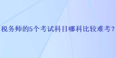 稅務(wù)師的5個(gè)考試科目哪科比較難考？