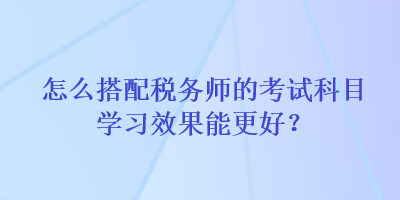 怎么搭配稅務師的考試科目學習效果能更好？