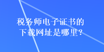 稅務(wù)師電子證書(shū)的下載網(wǎng)址是哪里？