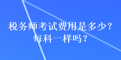 稅務(wù)師考試費用是多少？每科一樣嗎？