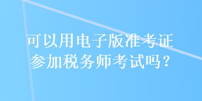 可以用電子版準(zhǔn)考證參加稅務(wù)師考試嗎？