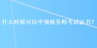 什么時候可以申領(lǐng)稅務(wù)師考試證書？