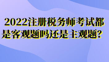 2022注冊稅務師考試都是客觀題嗎還是主觀題？