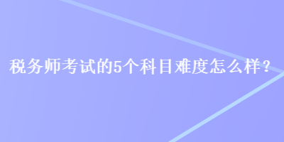 稅務師考試的5個科目難度怎么樣？