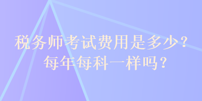 稅務(wù)師考試費用是多少？每年每科一樣嗎？