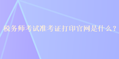 稅務(wù)師考試準(zhǔn)考證打印官網(wǎng)是什么？