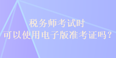 稅務(wù)師考試時(shí)可以使用電子版準(zhǔn)考證嗎？