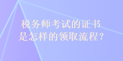 稅務(wù)師考試的證書(shū)是怎樣的領(lǐng)取流程？