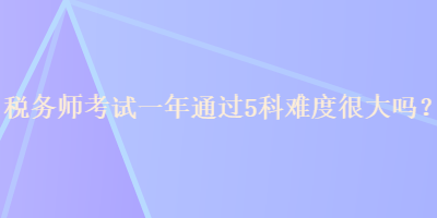 稅務(wù)師考試一年通過5科難度很大嗎？