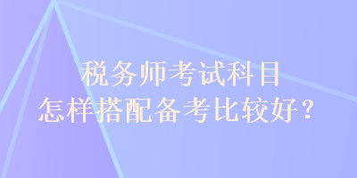 稅務(wù)師考試科目怎樣搭配備考比較好？