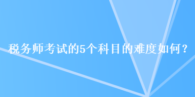 稅務(wù)師考試的5個科目的難度如何？