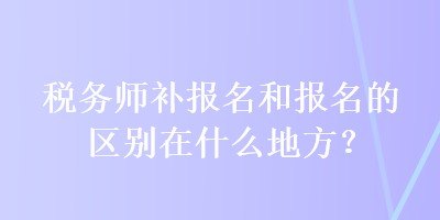 稅務(wù)師補報名和報名的區(qū)別在什么地方？