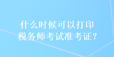 什么時候可以打印稅務(wù)師考試準考證？