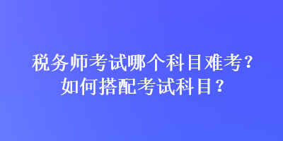 稅務(wù)師考試哪個科目難考？如何搭配考試科目？