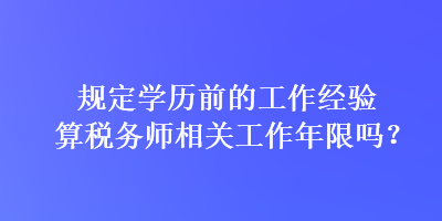 規(guī)定學歷前的工作經(jīng)驗算稅務師相關(guān)工作年限嗎？