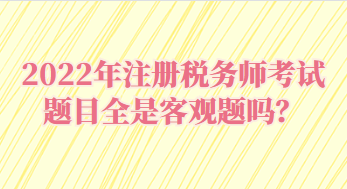 2022年注冊稅務師考試題目全是客觀題嗎？