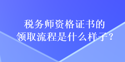 稅務(wù)師資格證書的領(lǐng)取流程是什么樣子？