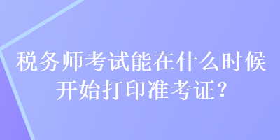 稅務(wù)師考試能在什么時(shí)候開始打印準(zhǔn)考證？