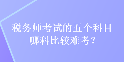 稅務(wù)師考試的五個科目哪科比較難考？