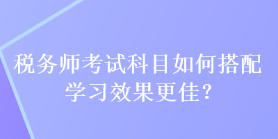 稅務師考試科目如何搭配學習效果更佳？