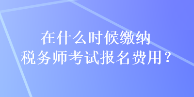 在什么時(shí)候繳納稅務(wù)師考試報(bào)名費(fèi)用？