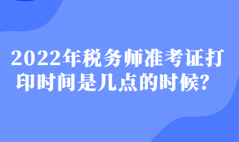 2022年稅務(wù)師準(zhǔn)考證打印時(shí)間是幾點(diǎn)的時(shí)候？