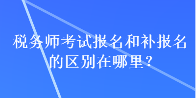 稅務(wù)師考試報(bào)名和補(bǔ)報(bào)名的區(qū)別在哪里？