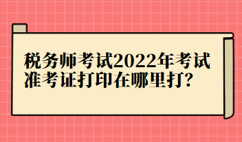 稅務(wù)師考試2022年考試準(zhǔn)考證打印在哪里打？