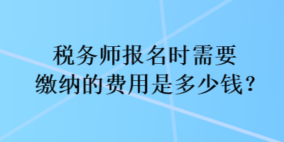 稅務(wù)師報名時需要繳納的費用是多少錢？