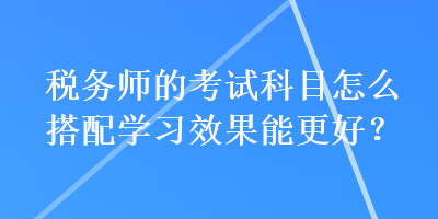 稅務(wù)師的考試科目怎么搭配學(xué)習(xí)效果能更好？