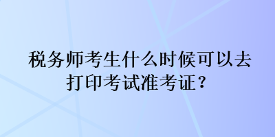 稅務(wù)師考生什么時(shí)候可以去打印考試準(zhǔn)考證？