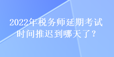 2022年稅務(wù)師延期考試時(shí)間推遲到哪天了？