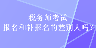 稅務(wù)師考試報(bào)名和補(bǔ)報(bào)名的差別大嗎？