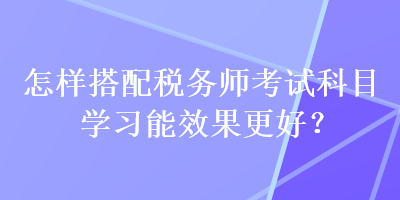 怎樣搭配稅務(wù)師考試科目學(xué)習(xí)能效果更好？